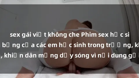 sex gái việt không che Phim sex học sinh: Hành động nóng bỏng của các em học sinh trong trường, khiến dân mạng dậy sóng vì nội dung gợi cảm và kích thích.