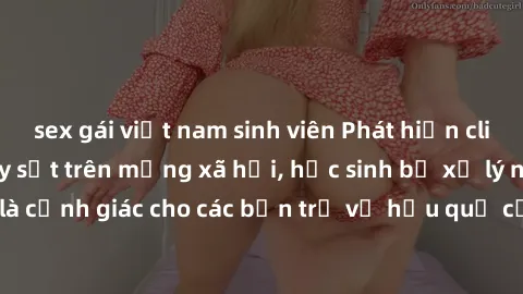 sex gái việt nam sinh viên Phát hiện clip nóng sinh viên gây sốt trên mạng xã hội, học sinh bị xử lý nghiêm ngặt. Đây là cảnh giác cho các bạn trẻ về hậu quả của việc chia sẻ thông tin trái phép trên