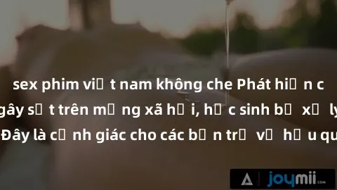 sex phim việt nam không che Phát hiện clip nóng sinh viên gây sốt trên mạng xã hội, học sinh bị xử lý nghiêm ngặt. Đây là cảnh giác cho các bạn trẻ về hậu quả của việc chia sẻ thông tin trái phép trên
