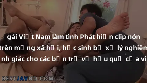 gái Việt Nam làm tình Phát hiện clip nóng sinh viên gây sốt trên mạng xã hội, học sinh bị xử lý nghiêm ngặt. Đây là cảnh giác cho các bạn trẻ về hậu quả của việc chia sẻ thông tin trái phép trên inter