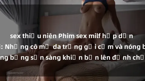 sex thiếu niên Phim sex milf hấp dẫn nhất mọi thời đại: Những cô mẹ da trắng gợi cảm và nóng bỏng sẵn sàng khiến bạn lên đỉnh chỉ trong chớp mắt!