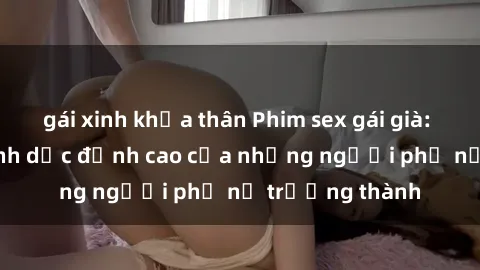 gái xinh khỏa thân Phim sex gái già: Trải nghiệm tình dục đỉnh cao của những người phụ nữ trưởng thành