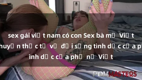 sex gái việt nam có con Sex bà mẹ Việt Nam: Câu chuyện thực tế về đời sống tình dục của phụ nữ Việt