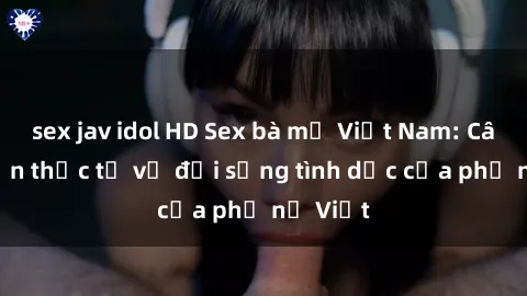sex jav idol HD Sex bà mẹ Việt Nam: Câu chuyện thực tế về đời sống tình dục của phụ nữ Việt