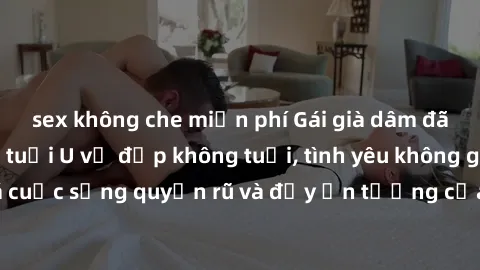 sex không che miễn phí Gái già dâm đãng: Sự nứng của tuổi U vẻ đẹp không tuổi, tình yêu không giới hạn. Khám phá cuộc sống quyến rũ và đầy ấn tượng của những người phụ nữ trưởng thành!