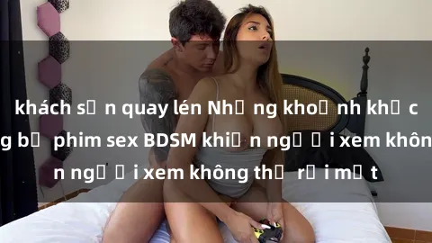 khách sạn quay lén Những khoảnh khắc hấp dẫn trong bộ phim sex BDSM khiến người xem không thể rời mắt
