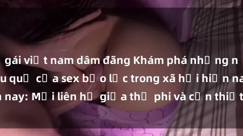 gái việt nam dâm đãng Khám phá những nguyên nhân và hậu quả của sex bạo lực trong xã hội hiện nay: Mối liên hệ giữa thị phi và cần thiết phải ngăn chặn.