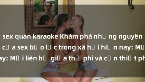 sex quán karaoke Khám phá những nguyên nhân và hậu quả của sex bạo lực trong xã hội hiện nay: Mối liên hệ giữa thị phi và cần thiết phải ngăn chặn.