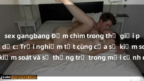 sex gangbang Đắm chìm trong thế giới phim sex nô lệ tình dục: Trải nghiệm tột cùng của sự kiểm soát và sự thống trị trong mỗi cảnh quay mãnh liệt