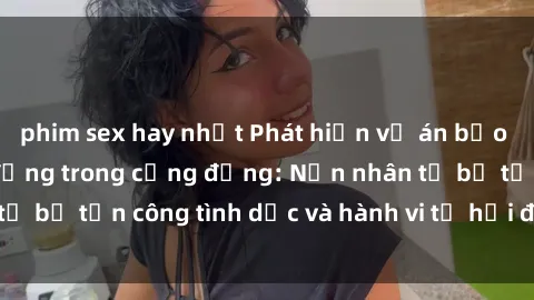 phim sex hay nhất Phát hiện vụ án bạo dâm sex gây chấn động trong cộng đồng: Nạn nhân tố bị tấn công tình dục và hành vi tệ hại được tiết lộ