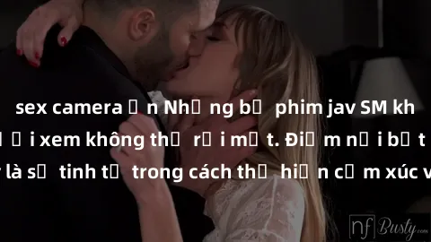 sex camera ẩn Những bộ phim jav SM không che khiến người xem không thể rời mắt. Điểm nổi bật của thể loại này là sự tinh tế trong cách thể hiện cảm xúc và sự hấp dẫn của những cảnh quay.