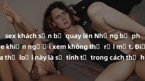 sex khách sạn bị quay lén Những bộ phim jav SM không che khiến người xem không thể rời mắt. Điểm nổi bật của thể loại này là sự tinh tế trong cách thể hiện cảm xúc và sự hấp dẫn của những cảnh quay.