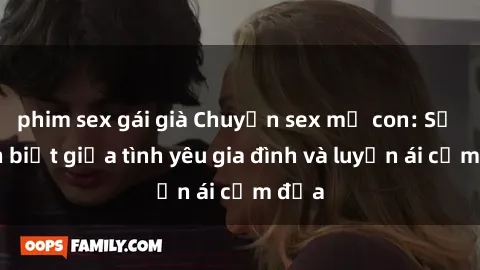 phim sex gái già Chuyện sex mẹ con: Sự phân biệt giữa tình yêu gia đình và luyến ái cấm địa