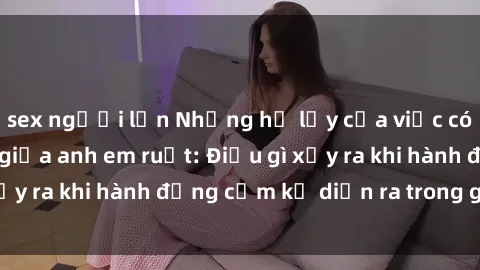 sex người lớn Những hệ lụy của việc có quan hệ tình dục giữa anh em ruột: Điều gì xảy ra khi hành động cấm kỵ diễn ra trong gia đình?