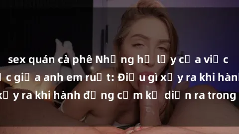 sex quán cà phê Những hệ lụy của việc có quan hệ tình dục giữa anh em ruột: Điều gì xảy ra khi hành động cấm kỵ diễn ra trong gia đình?
