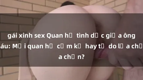 gái xinh sex Quan hệ tình dục giữa ông cháu: Mối quan hệ cấm kỵ hay tự do lựa chọn?