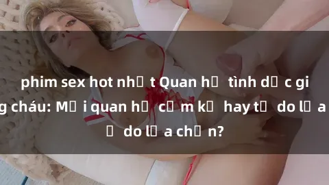 phim sex hot nhất Quan hệ tình dục giữa ông cháu: Mối quan hệ cấm kỵ hay tự do lựa chọn?