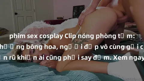 phim sex cosplay Clip nóng phòng tắm: Hít thở nồng nàn hương bông hoa, người đẹp vô cùng gợi cảm và quyến rũ khiến ai cũng phải say đắm. Xem ngay để trải nghiệm điều đặc biệt!