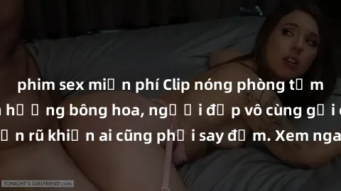 phim sex miễn phí Clip nóng phòng tắm: Hít thở nồng nàn hương bông hoa, người đẹp vô cùng gợi cảm và quyến rũ khiến ai cũng phải say đắm. Xem ngay để trải nghiệm điều đặc biệt!