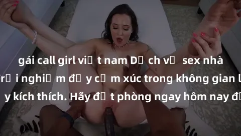 gái call girl việt nam Dịch vụ sex nhà nghỉ đẳng cấp: Trải nghiệm đầy cảm xúc trong không gian lãng mạn, đầy kích thích. Hãy đặt phòng ngay hôm nay để thỏa mãn khát khao của bạn!