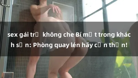 sex gái trẻ không che Bí mật trong khách sạn: Phòng quay lén hãy cẩn thận!