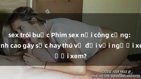 sex trói buộc Phim sex nơi công cộng: Đỉnh cao gây sốc hay thú vị đối với người xem?