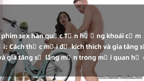 phim sex hàn quốc Tận hưởng khoái cảm với sex ngoài trời: Cách thức mới để kích thích và gia tăng sự lãng mạn trong mối quan hệ của bạn!