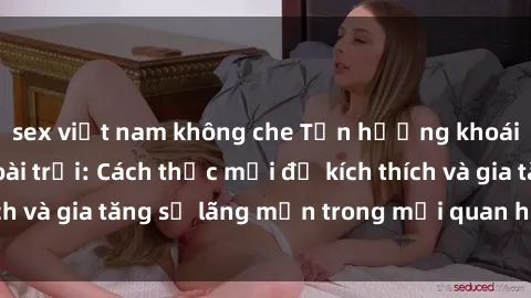 sex việt nam không che Tận hưởng khoái cảm với sex ngoài trời: Cách thức mới để kích thích và gia tăng sự lãng mạn trong mối quan hệ của bạn!
