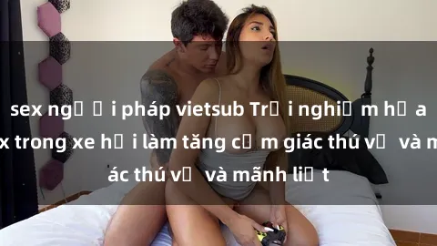 sex người pháp vietsub Trải nghiệm hứa hẹn: Sex trong xe hơi làm tăng cảm giác thú vị và mãnh liệt