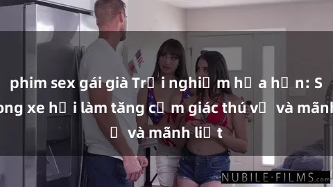 phim sex gái già Trải nghiệm hứa hẹn: Sex trong xe hơi làm tăng cảm giác thú vị và mãnh liệt