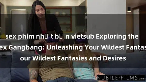 sex phim nhật bản vietsub Exploring the Wild World of Sex Gangbang: Unleashing Your Wildest Fantasies and Desires