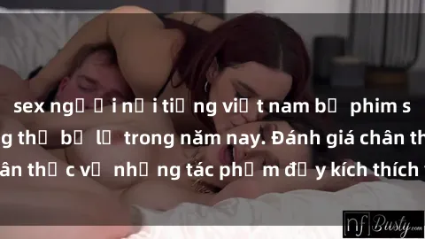 sex người nổi tiếng việt nam bộ phim sex  đáng xem không thể bỏ lỡ trong năm nay. Đánh giá chân thực về những tác phẩm đầy kích thích và hấp dẫn này.