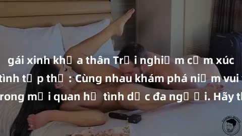 gái xinh khỏa thân Trải nghiệm cảm xúc mới mẻ với làm tình tập thể: Cùng nhau khám phá niềm vui và sự mãnh liệt trong mối quan hệ tình dục đa người. Hãy thử ngay để biết cảm giác thú vị này!