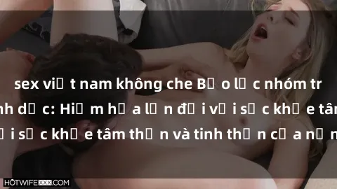 sex việt nam không che Bạo lực nhóm trong các hành vi tình dục: Hiểm họa lớn đối với sức khỏe tâm thần và tinh thần của nạn nhân.