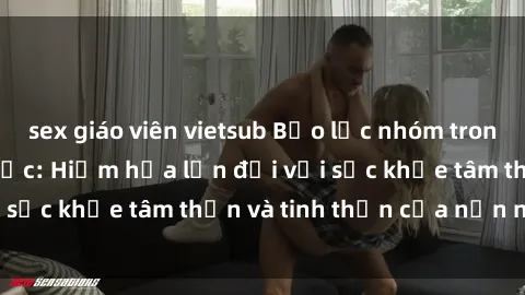 sex giáo viên vietsub Bạo lực nhóm trong các hành vi tình dục: Hiểm họa lớn đối với sức khỏe tâm thần và tinh thần của nạn nhân.