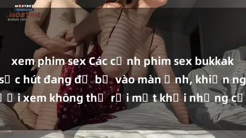 xem phim sex Các cảnh phim sex bukkake hấp dẫn và đầy sức hút đang đổ bộ vào màn ảnh, khiến người xem không thể rời mắt khỏi những cảnh quay đầy kích thích.