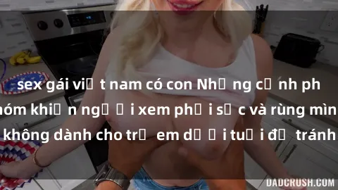 sex gái việt nam có con Những cảnh phim sex bạo dâm nhóm khiến người xem phải sốc và rùng mình, không dành cho trẻ em dưới tuổi để tránh ảnh hưởng tiêu cực.