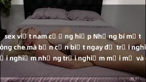 sex việt nam cưỡng hiếp Những bí mật của sex nhóm không che mà bạn cần biết ngay để trải nghiệm những trải nghiệm mới mẻ và đầy kích thích.