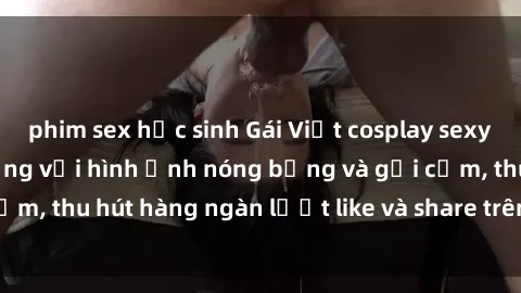phim sex học sinh Gái Việt cosplay sexy khiến fan phát cuồng với hình ảnh nóng bỏng và gợi cảm, thu hút hàng ngàn lượt like và share trên mạng xã hội.