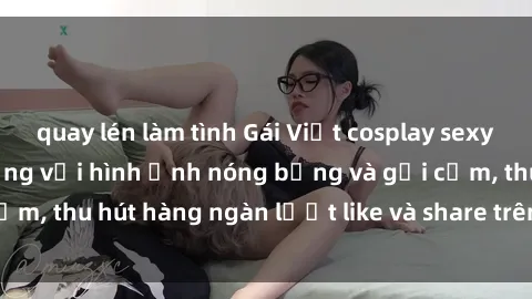quay lén làm tình Gái Việt cosplay sexy khiến fan phát cuồng với hình ảnh nóng bỏng và gợi cảm, thu hút hàng ngàn lượt like và share trên mạng xã hội.