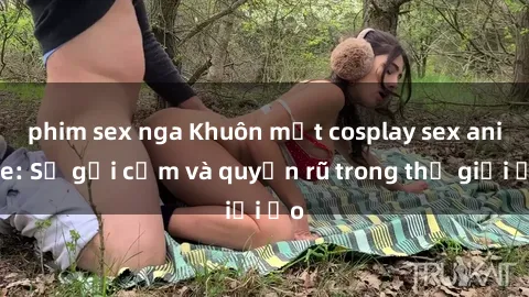 phim sex nga Khuôn mặt cosplay sex anime: Sự gợi cảm và quyến rũ trong thế giới ảo