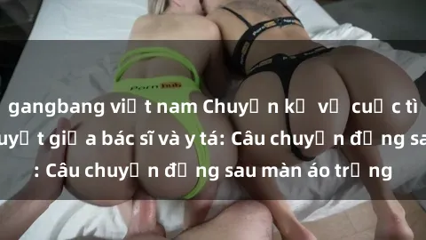 gangbang việt nam Chuyện kể về cuộc tình đầy nhiệt huyết giữa bác sĩ và y tá: Câu chuyện đằng sau màn áo trắng