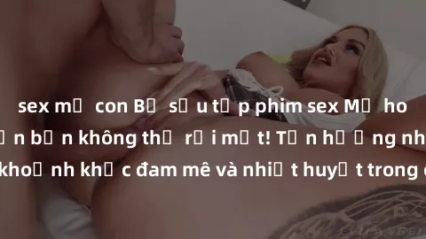 sex mẹ con Bộ sưu tập phim sex Mỹ hot nhất năm nay khiến bạn không thể rời mắt! Tận hưởng những khoảnh khắc đam mê và nhiệt huyết trong các tác phẩm nóng bỏng này!