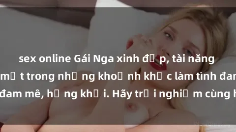 sex online Gái Nga xinh đẹp, tài năng khiến bạn phải mê mệt trong những khoảnh khắc làm tình đam mê, hứng khởi. Hãy trải nghiệm cùng họ ngay hôm nay!