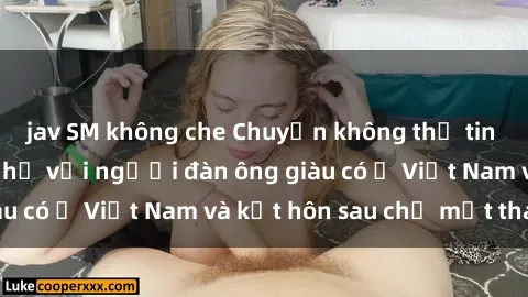 jav SM không che Chuyện không thể tin nổi: Gái Tây quan hệ với người đàn ông giàu có ở Việt Nam và kết hôn sau chỉ một tháng