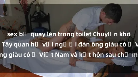 sex bị quay lén trong toilet Chuyện không thể tin nổi: Gái Tây quan hệ với người đàn ông giàu có ở Việt Nam và kết hôn sau chỉ một tháng