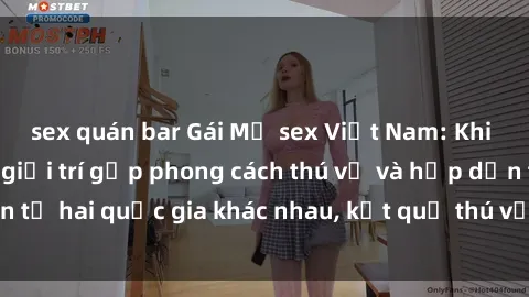 sex quán bar Gái Mỹ sex Việt Nam: Khi nền công nghiệp giải trí gặp phong cách thú vị và hấp dẫn từ hai quốc gia khác nhau, kết quả thú vị không thể bỏ qua.