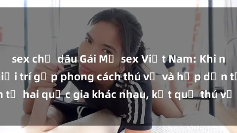 sex chị dâu Gái Mỹ sex Việt Nam: Khi nền công nghiệp giải trí gặp phong cách thú vị và hấp dẫn từ hai quốc gia khác nhau, kết quả thú vị không thể bỏ qua.