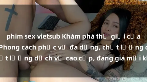phim sex vietsub Khám phá thế giới của gái gọi Việt Nam: Phong cách phục vụ đa dạng, chất lượng dịch vụ cao cấp, đáng giá mọi khoản chi phí