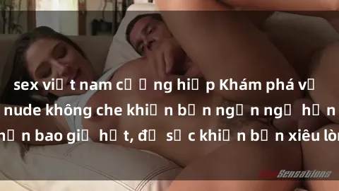 sex việt nam cưỡng hiếp Khám phá vẻ đẹp gái Việt Nam nude không che khiến bạn ngẩn ngơ hơn bao giờ hết, đủ sức khiến bạn xiêu lòng đến ngất ngây